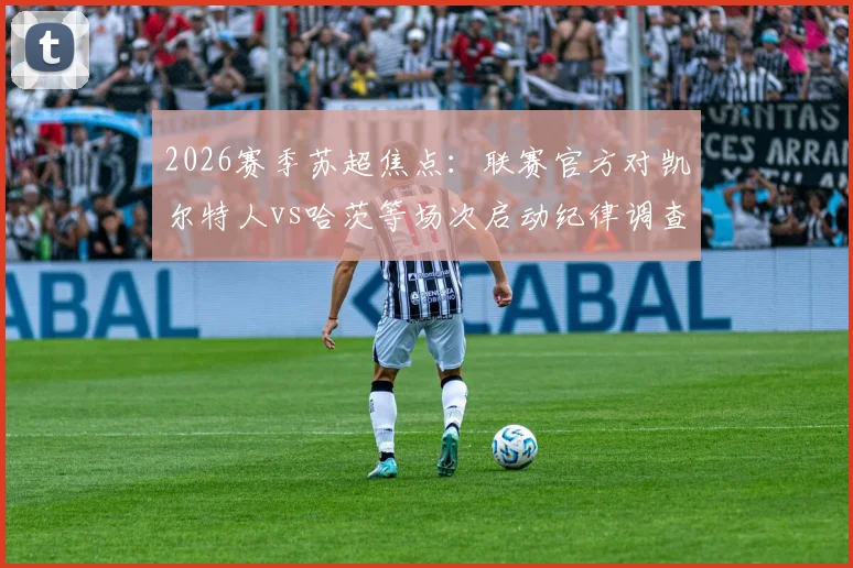 2026赛季苏超焦点：联赛官方对凯尔特人vs哈茨等场次启动纪律调查，详解调查流程、潜在处罚及对争冠格局影响