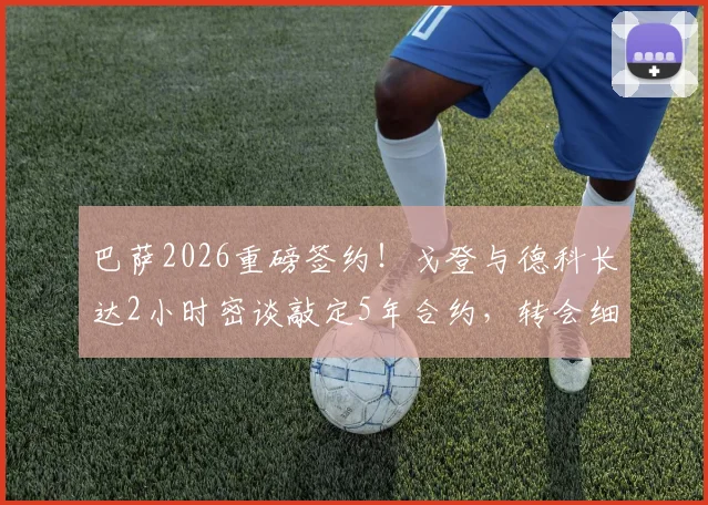 巴萨2026重磅签约！戈登与德科长达2小时密谈敲定5年合约，转会细节与新赛季位置前瞻