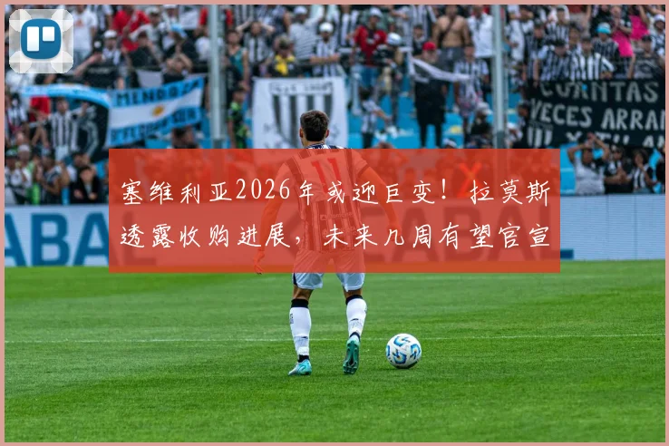塞维利亚2026年或迎巨变！拉莫斯透露收购进展，未来几周有望官宣关键信息