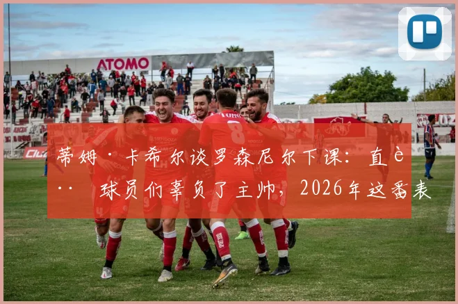 蒂姆·卡希尔谈罗森尼尔下课：直言球员们辜负了主帅，2026年这番表态引发足坛反思