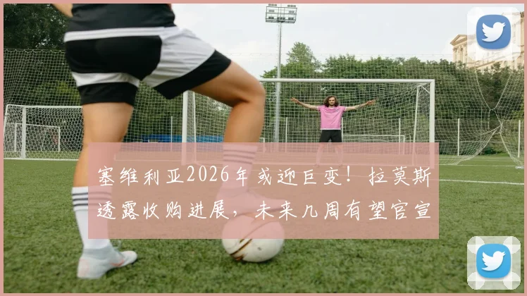 塞维利亚2026年或迎巨变！拉莫斯透露收购进展，未来几周有望官宣关键信息
