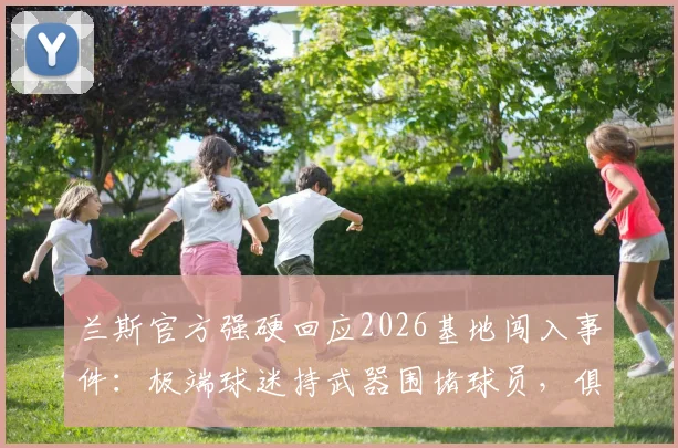 兰斯官方强硬回应2026基地闯入事件：极端球迷持武器围堵球员，俱乐部启动法律程序详情解析