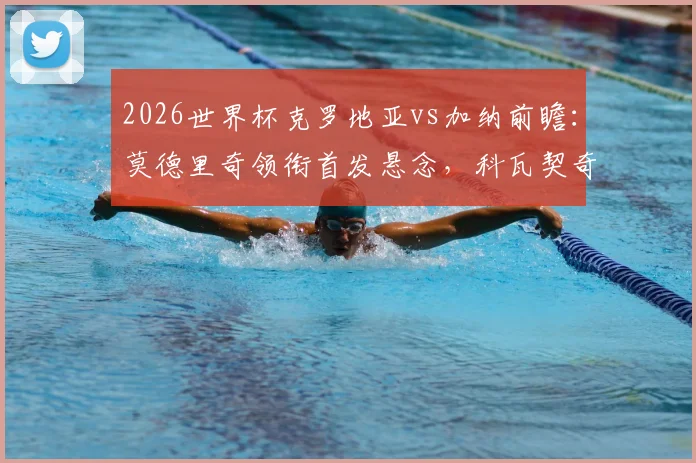 2026世界杯克罗地亚vs加纳前瞻:莫德里奇领衔首发悬念,科瓦契奇帕尔特伊中场解析,附历史战绩回顾