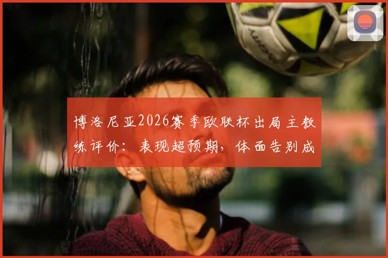 博洛尼亚2026赛季欧联杯出局主教练评价：表现超预期，体面告别成俱乐部共识