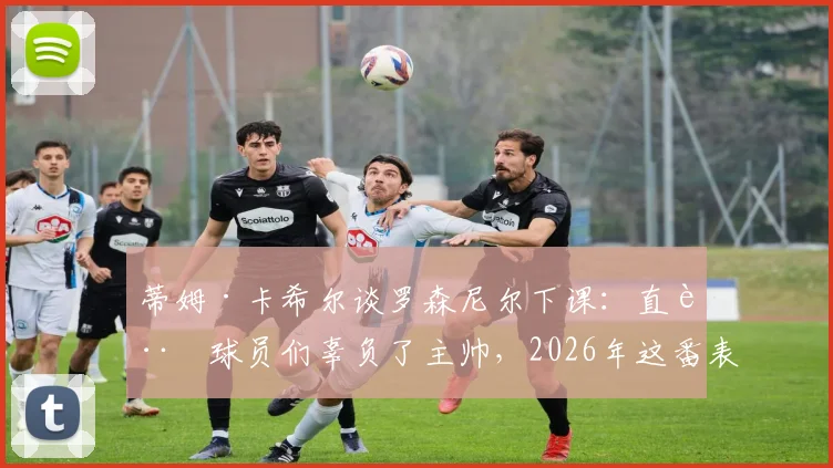 蒂姆·卡希尔谈罗森尼尔下课：直言球员们辜负了主帅，2026年这番表态引发足坛反思