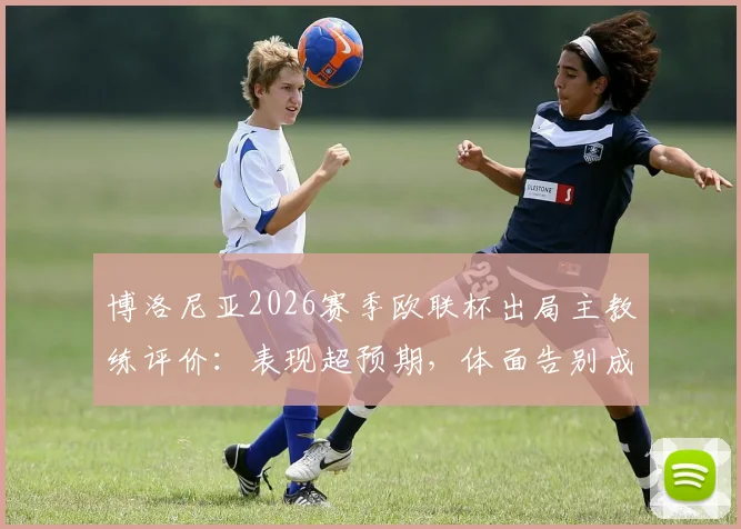 博洛尼亚2026赛季欧联杯出局主教练评价:表现超预期,体面告别成俱乐部共识
