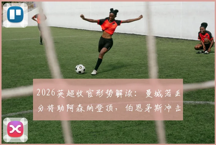 2026英超收官形势解读：曼城若丢分将助阿森纳登顶，伯恩茅斯冲击欧冠席位仍有生机