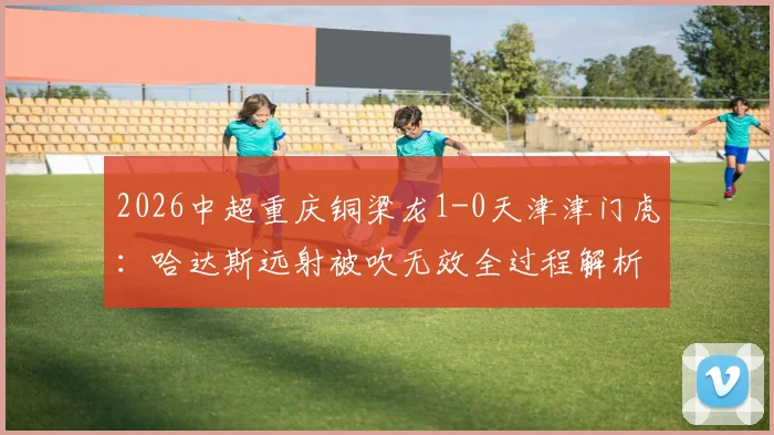 2026中超重庆铜梁龙1-0天津津门虎：哈达斯远射被吹无效全过程解析，比赛结果与战术看点回顾
