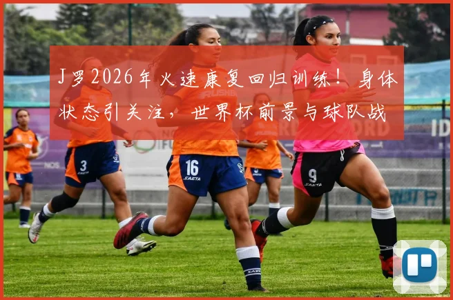 J罗2026年火速康复回归训练！身体状态引关注，世界杯前景与球队战术影响几何？
