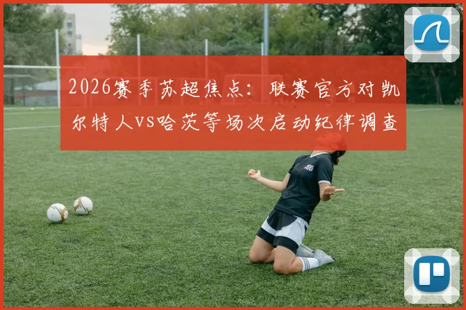 2026赛季苏超焦点：联赛官方对凯尔特人vs哈茨等场次启动纪律调查，详解调查流程、潜在处罚及对争冠格局影响