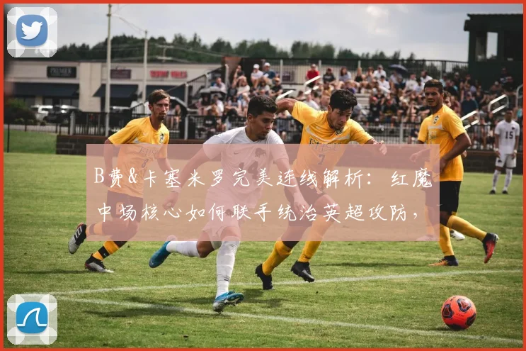 B费&卡塞米罗完美连线解析：红魔中场核心如何联手统治英超攻防，盘点2026赛季至今惊人默契数据