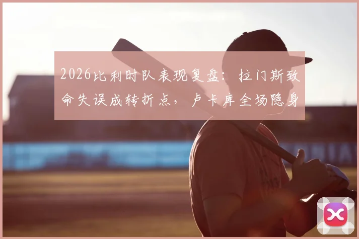 2026比利时队表现复盘：拉门斯致命失误成转折点，卢卡库全场隐身遭质疑
