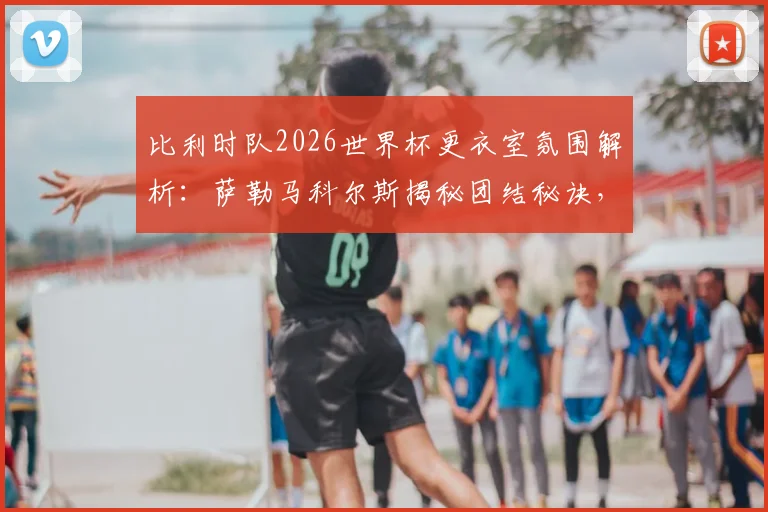 比利时队2026世界杯更衣室氛围解析：萨勒马科尔斯揭秘团结秘诀，多库战术价值何在？