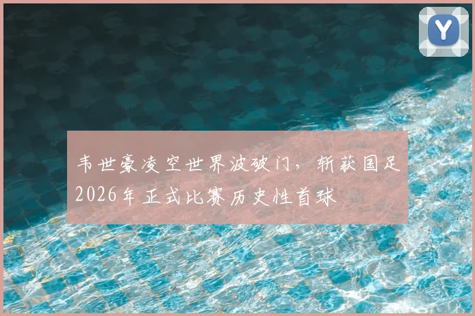 韦世豪凌空世界波破门，斩获国足2026年正式比赛历史性首球