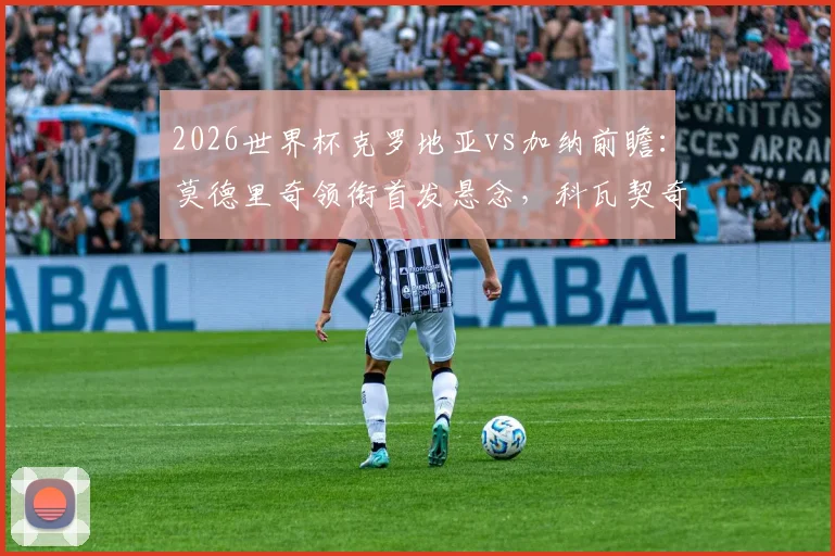 2026世界杯克罗地亚vs加纳前瞻：莫德里奇领衔首发悬念，科瓦契奇帕尔特伊中场解析，附历史战绩回顾