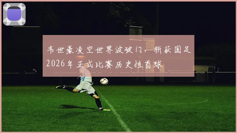 韦世豪凌空世界波破门,斩获国足2026年正式比赛历史性首球