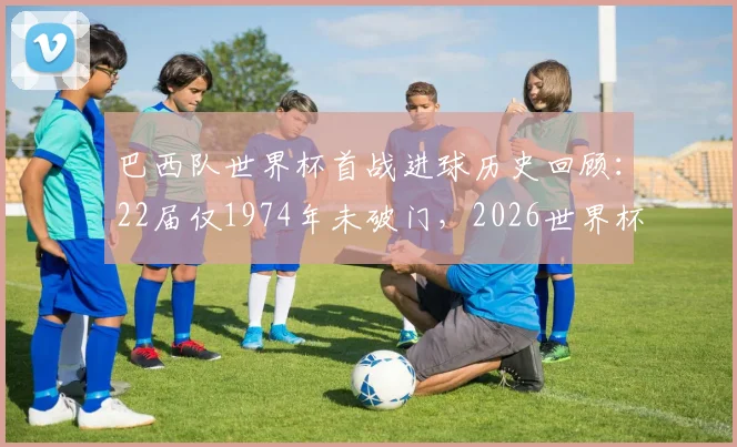 巴西队世界杯首战进球历史回顾：22届仅1974年未破门，2026世界杯揭幕战前景展望与分析