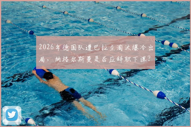 2026年德国队遭巴拉圭淘汰爆冷出局，纳格尔斯曼是否应辞职下课？深度探讨主教练去留问题与德国足球未来